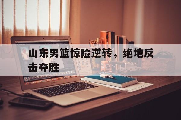 亚洲-山东男篮惊险逆转,绝地反击夺胜了吗